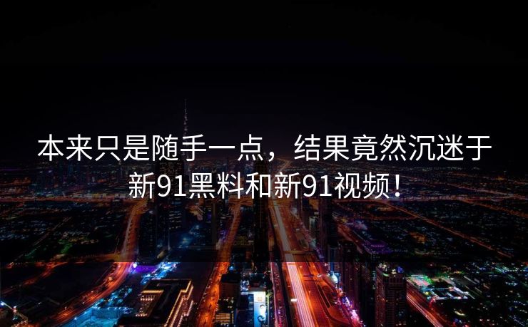 本来只是随手一点，结果竟然沉迷于新91黑料和新91视频！