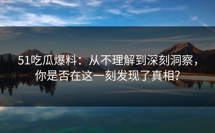 51吃瓜爆料：从不理解到深刻洞察，你是否在这一刻发现了真相？