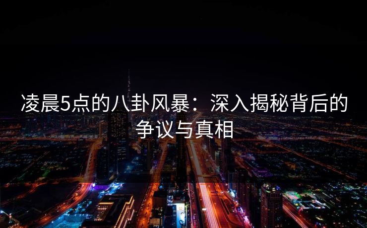 凌晨5点的八卦风暴:深入揭秘背后的争议与真相