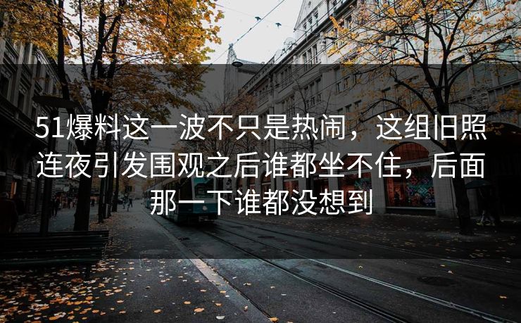 51爆料这一波不只是热闹,这组旧照连夜引发围观之后谁都坐不住,后面那一下谁都没想到