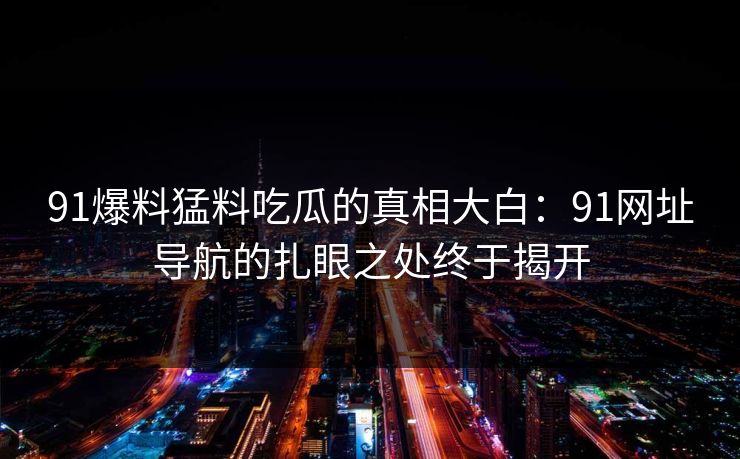 91爆料猛料吃瓜的真相大白:91网址导航的扎眼之处终于揭开 91爆料猛料吃瓜的真相大白:91网址导航的扎眼之处终于揭开