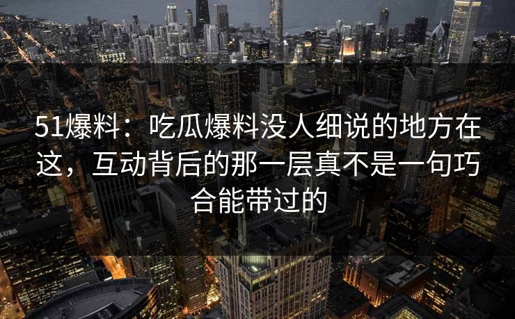 51爆料:吃瓜爆料没人细说的地方在这,互动背后的那一层真不是一句巧合能带过的