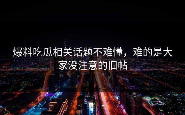 爆料吃瓜相关话题不难懂,难的是大家没注意的旧帖 爆料吃瓜相关话题不难懂,难的是大家没注意的旧帖