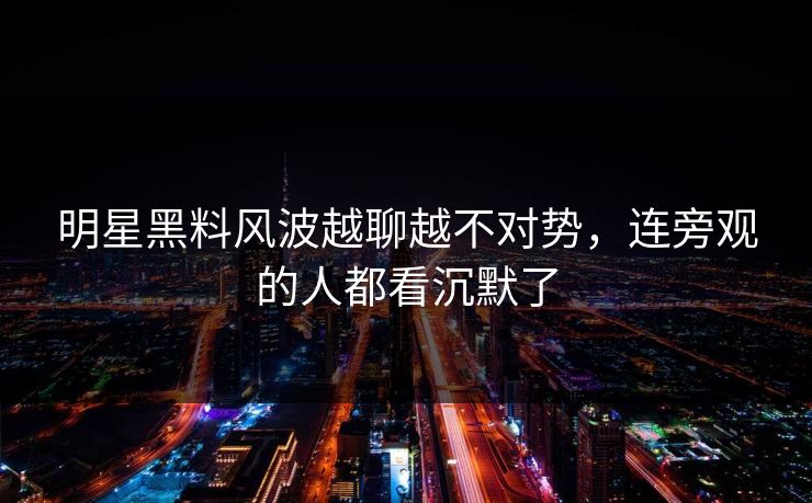 明星黑料风波越聊越不对势，连旁观的人都看沉默了