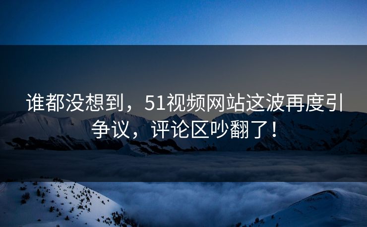 谁都没想到，51视频网站这波再度引争议，评论区吵翻了！