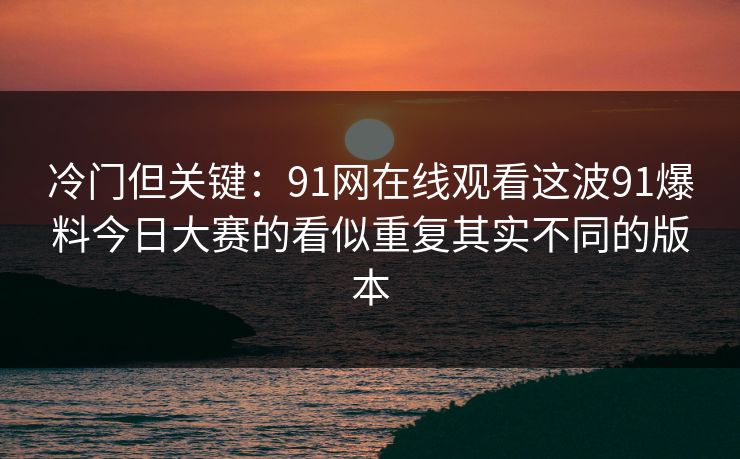 冷门但关键:91网在线观看这波91爆料今日大赛的看似重复其实不同的版本