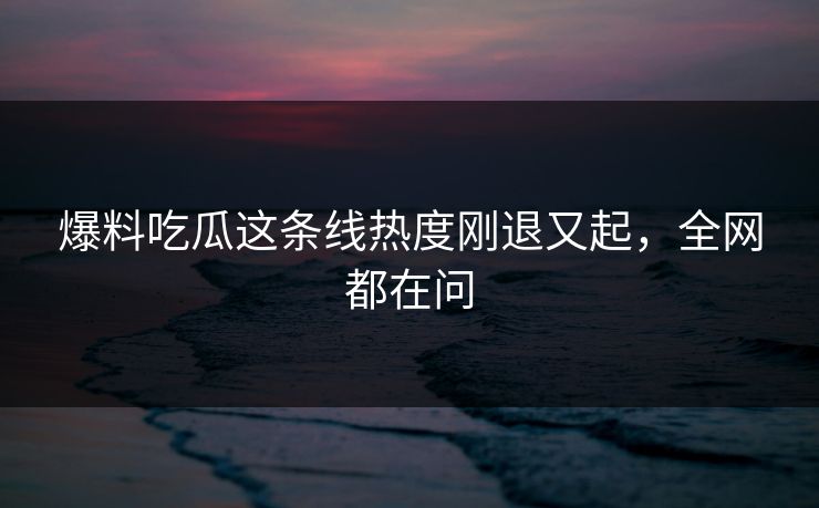 爆料吃瓜这条线热度刚退又起，全网都在问