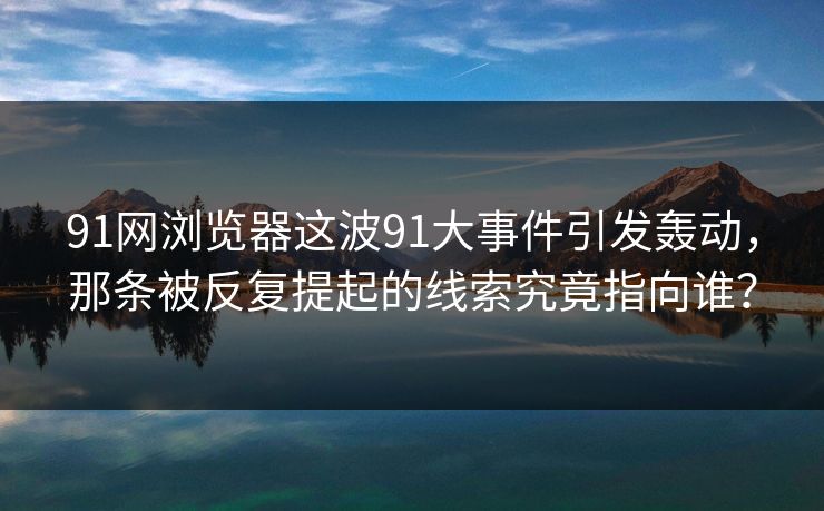 91网浏览器这波91大事件引发轰动，那条被反复提起的线索究竟指向谁？