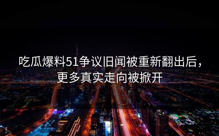 吃瓜爆料51争议旧闻被重新翻出后，更多真实走向被掀开