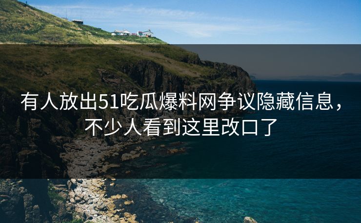 有人放出51吃瓜爆料网争议隐藏信息，不少人看到这里改口了