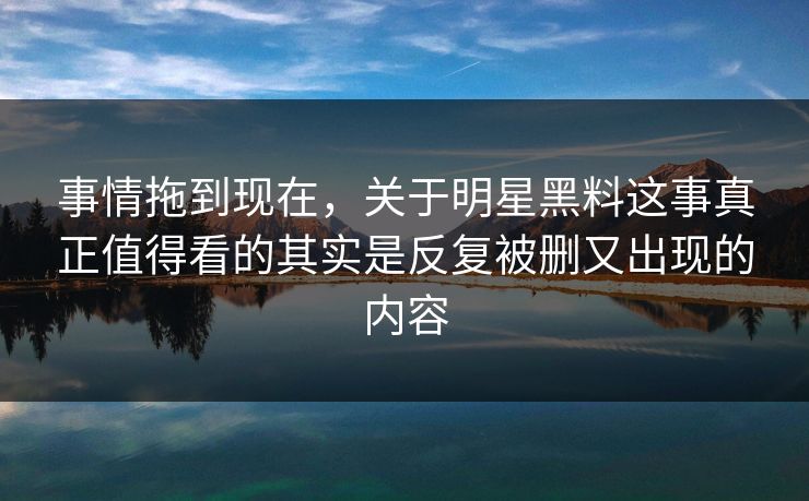 事情拖到现在,关于明星黑料这事真正值得看的其实是反复被删又出现的内容 事情拖到现在,关于明星黑料这事真正值得看的其实是反复被删又出现的内容