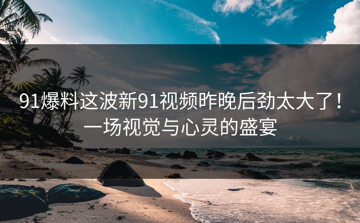91爆料这波新91视频昨晚后劲太大了!一场视觉与心灵的盛宴 91爆料这波新91视频昨晚后劲太大了!一场视觉与心灵的盛宴