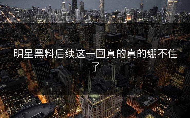 明星黑料后续这一回真的真的绷不住了