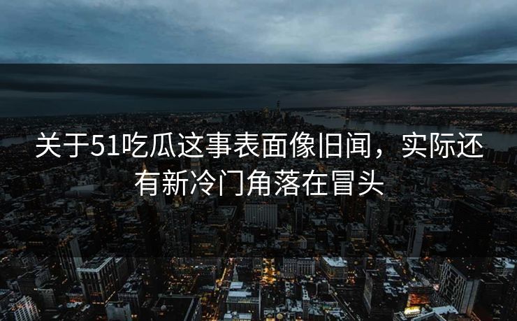 关于51吃瓜这事表面像旧闻，实际还有新冷门角落在冒头