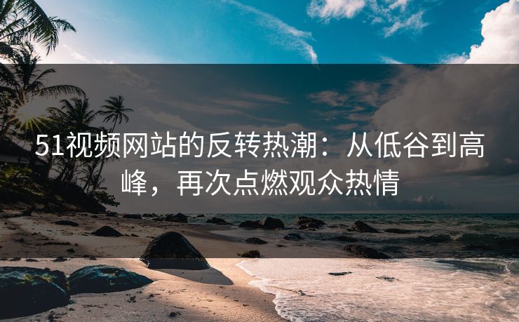 51视频网站的反转热潮：从低谷到高峰，再次点燃观众热情