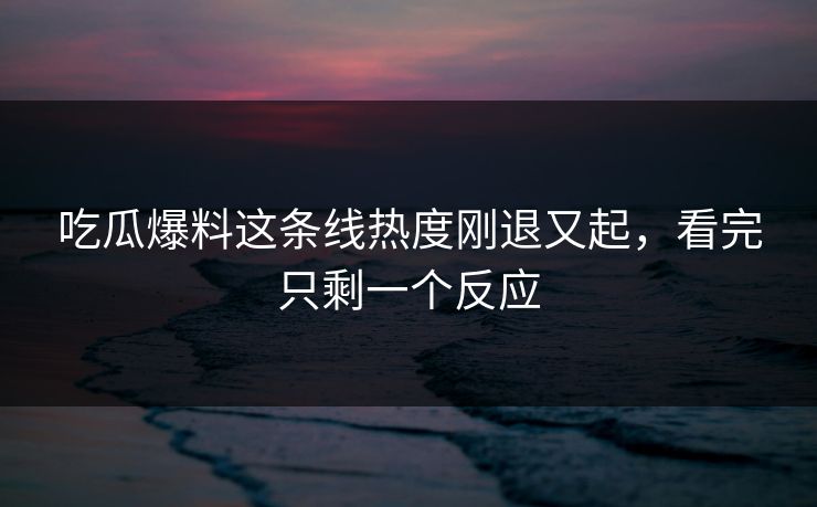 吃瓜爆料这条线热度刚退又起，看完只剩一个反应