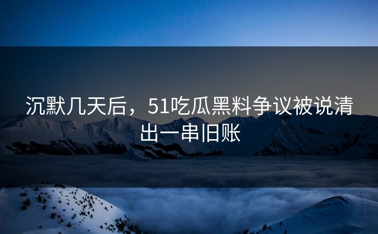 沉默几天后，51吃瓜黑料争议被说清出一串旧账