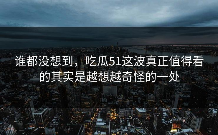 谁都没想到，吃瓜51这波真正值得看的其实是越想越奇怪的一处