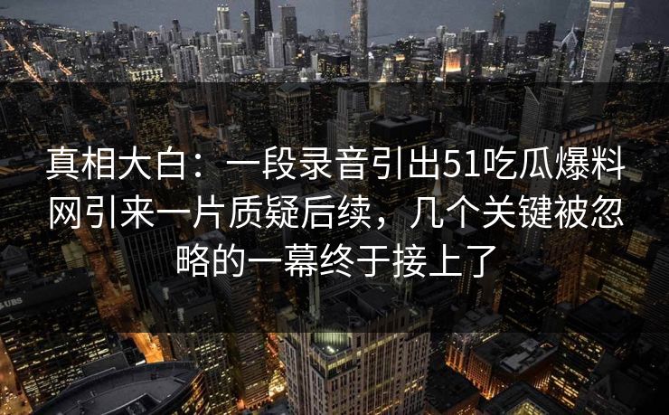 真相大白：一段录音引出51吃瓜爆料网引来一片质疑后续，几个关键被忽略的一幕终于接上了