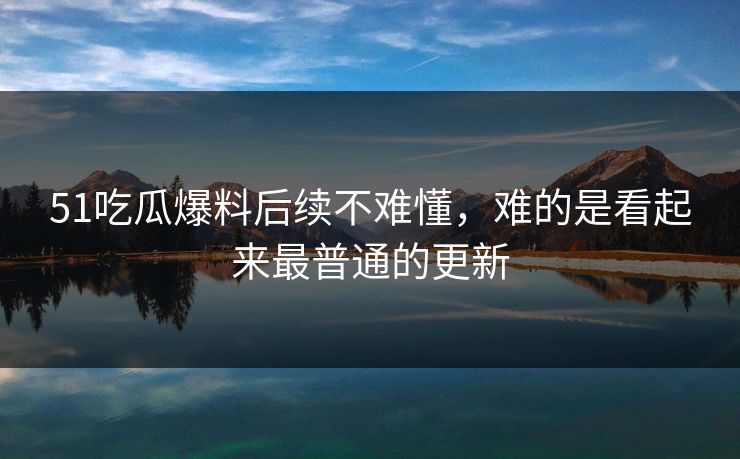 51吃瓜爆料后续不难懂，难的是看起来最普通的更新