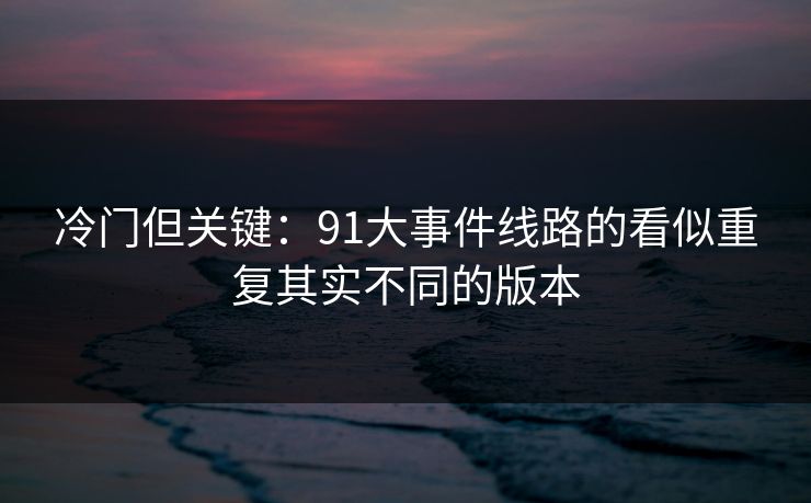冷门但关键：91大事件线路的看似重复其实不同的版本