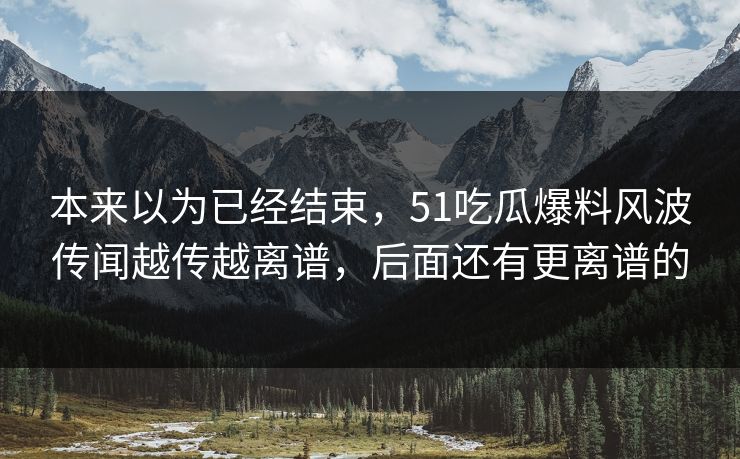 本来以为已经结束,51吃瓜爆料风波传闻越传越离谱,后面还有更离谱的