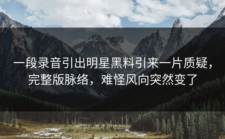 一段录音引出明星黑料引来一片质疑，完整版脉络，难怪风向突然变了