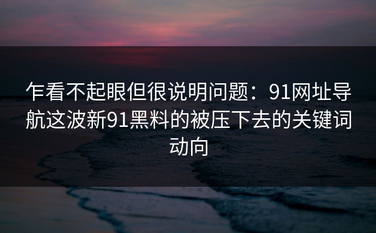 乍看不起眼但很说明问题:91网址导航这波新91黑料的被压下去的关键词动向