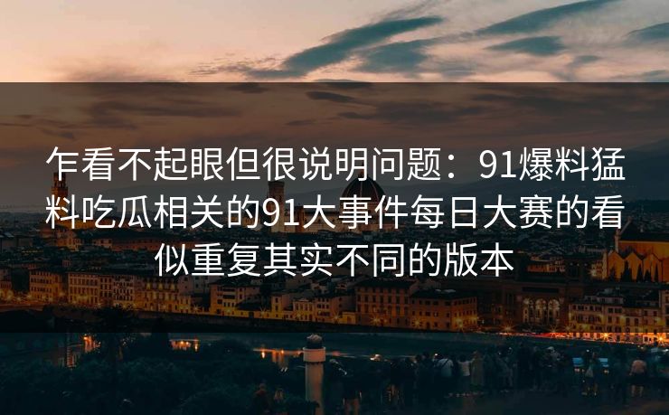 乍看不起眼但很说明问题:91爆料猛料吃瓜相关的91大事件每日大赛的看似重复其实不同的版本