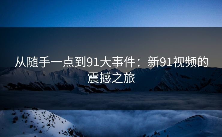 从随手一点到91大事件：新91视频的震撼之旅