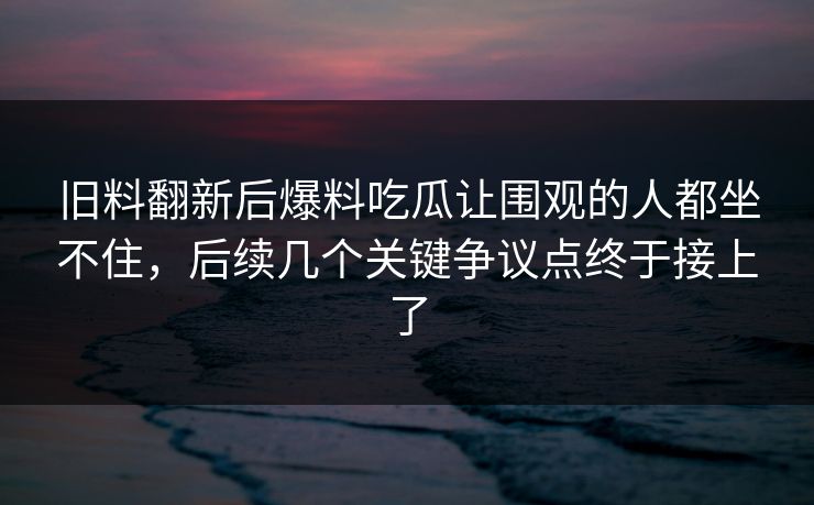 旧料翻新后爆料吃瓜让围观的人都坐不住，后续几个关键争议点终于接上了