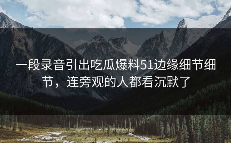 一段录音引出吃瓜爆料51边缘细节细节，连旁观的人都看沉默了