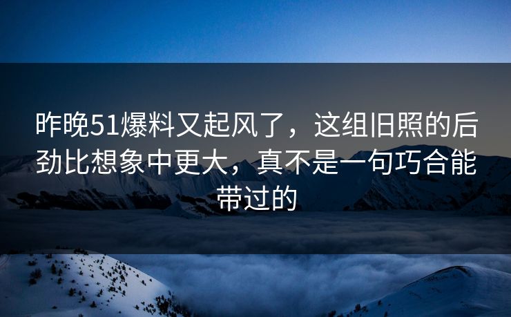 昨晚51爆料又起风了，这组旧照的后劲比想象中更大，真不是一句巧合能带过的