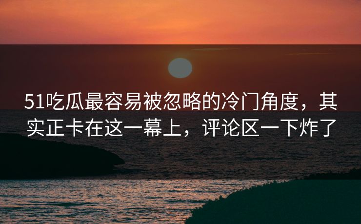 51吃瓜最容易被忽略的冷门角度,其实正卡在这一幕上,评论区一下炸了
