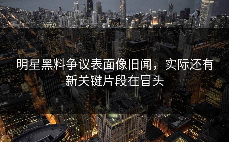 明星黑料争议表面像旧闻，实际还有新关键片段在冒头