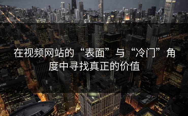 在视频网站的“表面”与“冷门”角度中寻找真正的价值