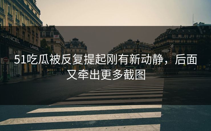 51吃瓜被反复提起刚有新动静,后面又牵出更多截图