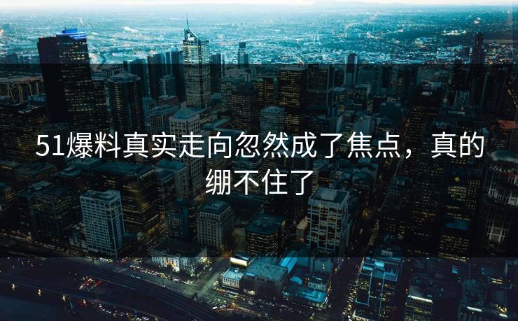 51爆料真实走向忽然成了焦点，真的绷不住了