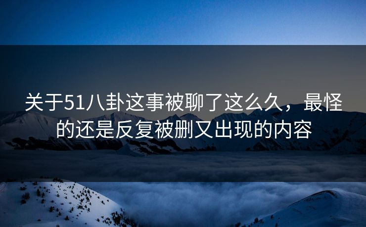 关于51八卦这事被聊了这么久，最怪的还是反复被删又出现的内容