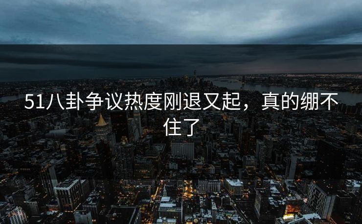 51八卦争议热度刚退又起，真的绷不住了