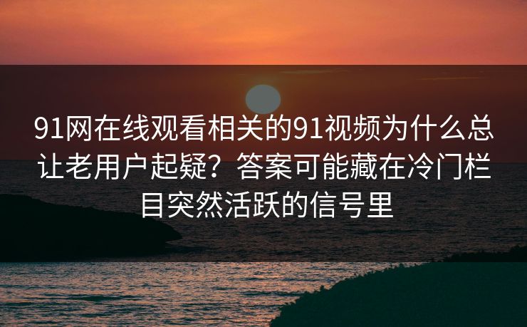 91网在线观看相关的91视频为什么总让老用户起疑?答案可能藏在冷门栏目突然活跃的信号里