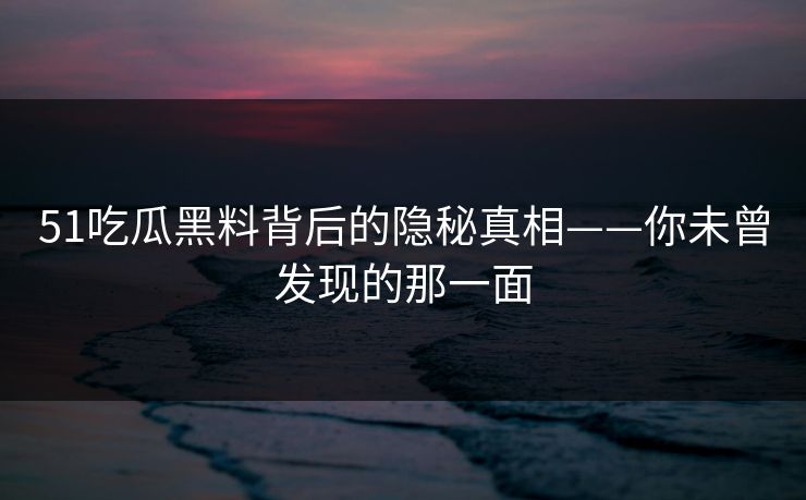 51吃瓜黑料背后的隐秘真相——你未曾发现的那一面