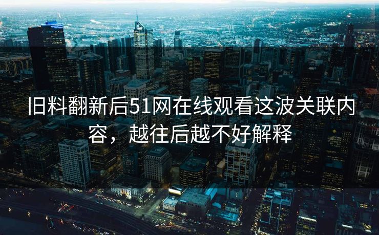 旧料翻新后51网在线观看这波关联内容，越往后越不好解释