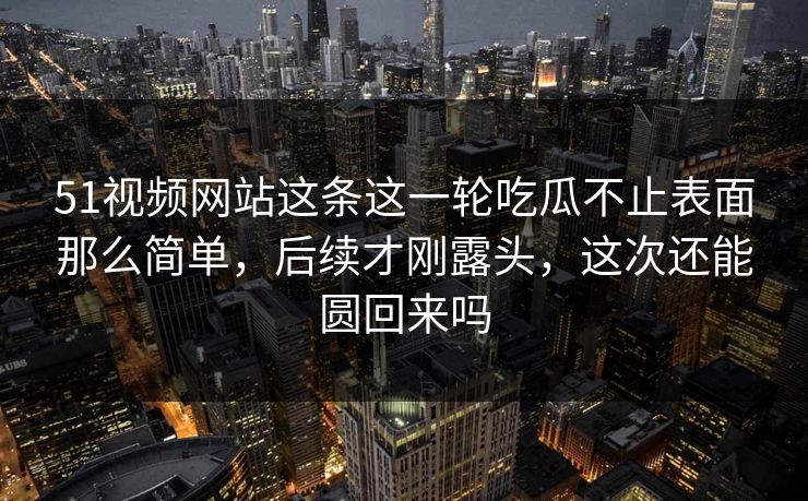 51视频网站这条这一轮吃瓜不止表面那么简单,后续才刚露头,这次还能圆回来吗 51视频网站这条这一轮吃瓜不止表面那么简单,后续才刚露头,这次还能圆回来吗