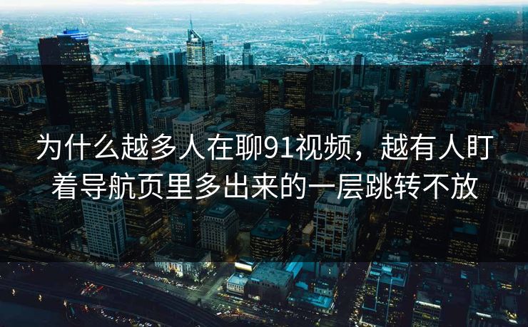 为什么越多人在聊91视频,越有人盯着导航页里多出来的一层跳转不放