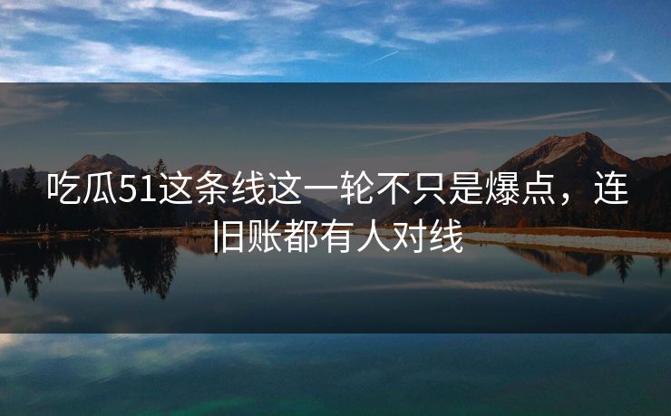 吃瓜51这条线这一轮不只是爆点，连旧账都有人对线