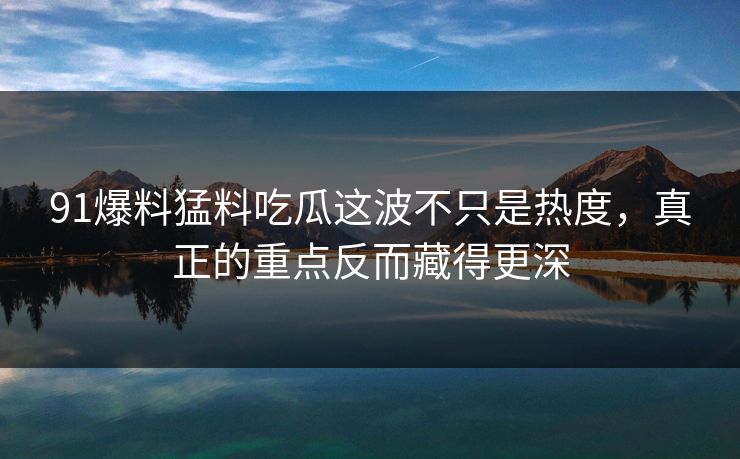 91爆料猛料吃瓜这波不只是热度，真正的重点反而藏得更深