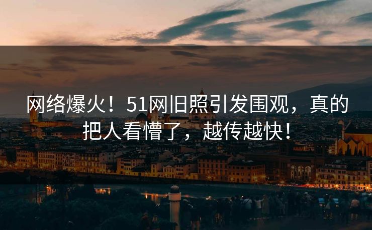 网络爆火！51网旧照引发围观，真的把人看懵了，越传越快！