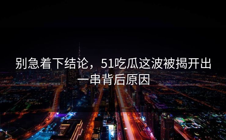 别急着下结论，51吃瓜这波被揭开出一串背后原因