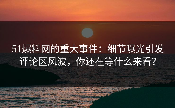 51爆料网的重大事件：细节曝光引发评论区风波，你还在等什么来看？